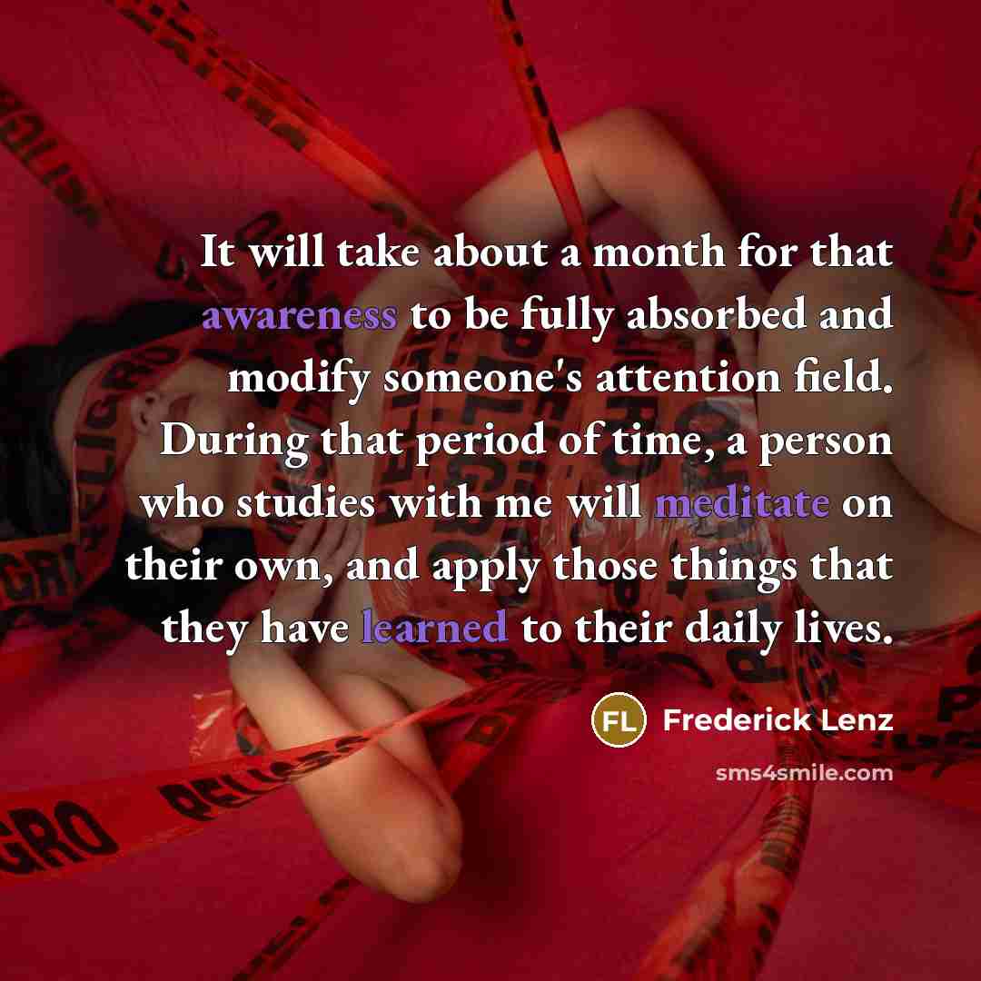 “It will take about a month for that awareness to be fully absorbed and modify someone's attention field. During that period of time, a person who studies with me will meditate on their own, and apply those things that they have learned to their daily lives.” quote by Frederick Lenz