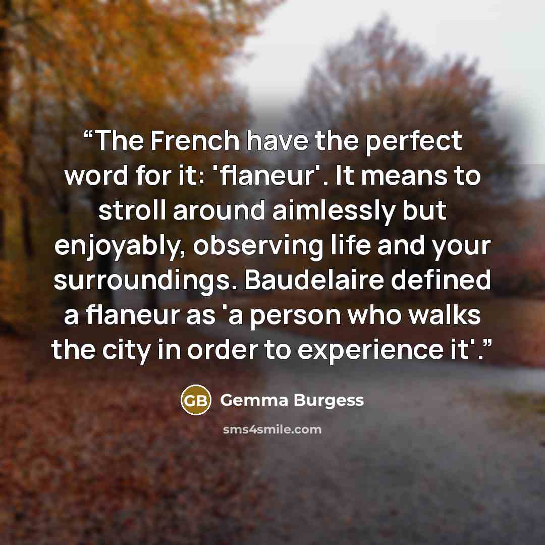 “The French have the perfect word for it: 'flaneur'. It means to stroll around aimlessly but enjoyably, observing life and your surroundings. Baudelaire defined a flaneur as 'a person who walks the city in order to experience it'.” quote by Gemma Burgess