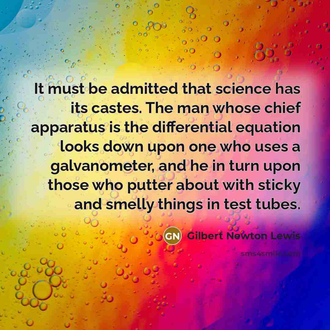 “It must be admitted that science has its castes. The man whose chief apparatus is the differential equation looks down upon one who uses a galvanometer, and he in turn upon those who putter about with sticky and smelly things in test tubes.” quote by Gilbert Newton Lewis