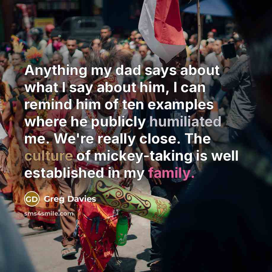“Anything my dad says about what I say about him, I can remind him of ten examples where he publicly humiliated me. We're really close. The culture of mickey-taking is well established in my family.” quote by Greg Davies