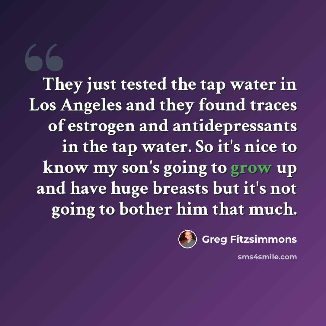 “They just tested the tap water in Los Angeles and they found traces of estrogen and antidepressants in the tap water. So it's nice to know my son's going to grow up and have huge breasts but it's not going to bother him that much.” quote by Greg Fitzsimmons