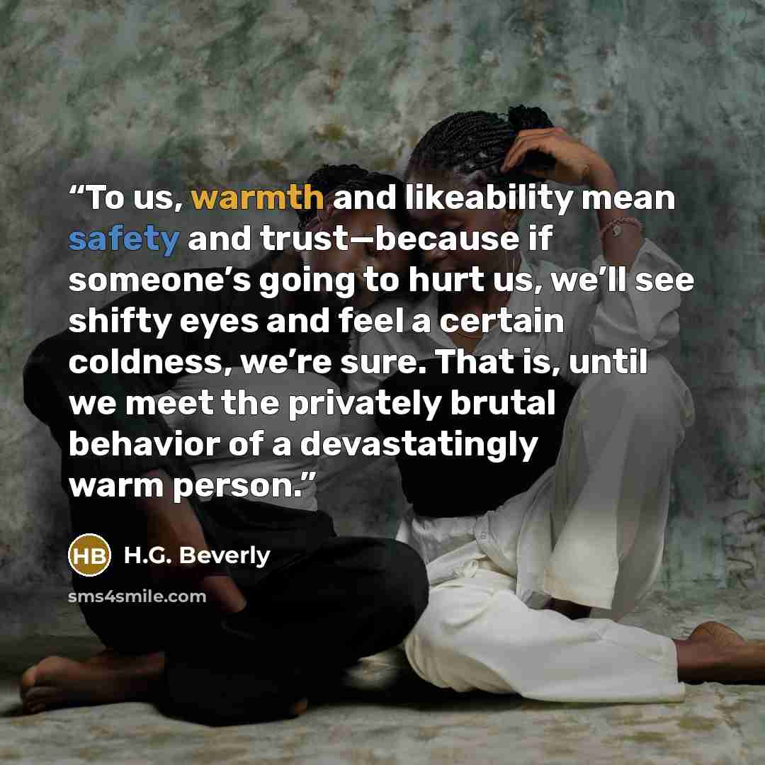 “To us, warmth and likeability mean safety and trust—because if someone’s going to hurt us, we’ll see shifty eyes and feel a certain coldness, we’re sure. That is, until we meet the privately brutal behavior of a devastatingly warm person.” quote by H.G. Beverly