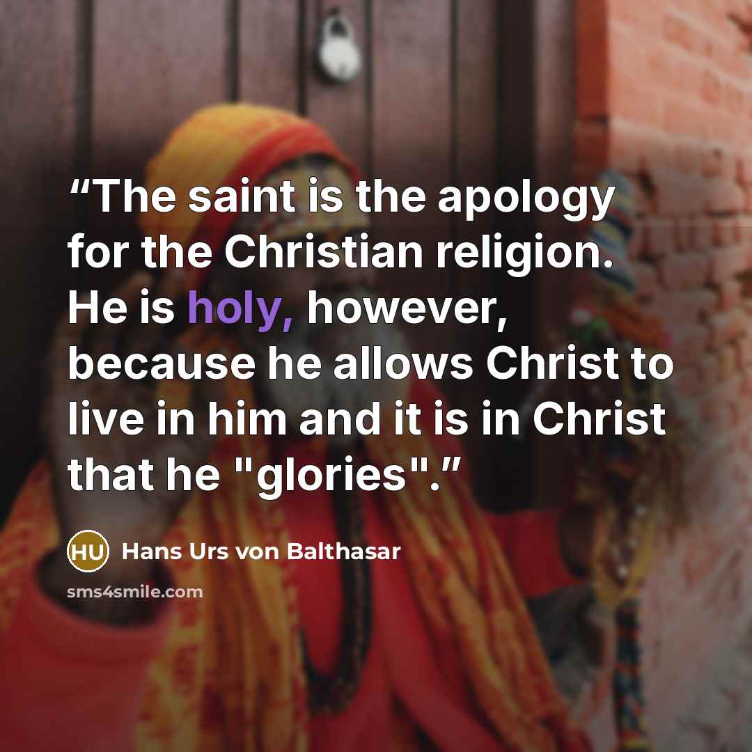“The saint is the apology for the Christian religion. He is holy, however, because he allows Christ to live in him and it is in Christ that he "glories".” quote by Hans Urs von Balthasar