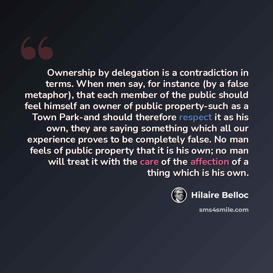“Ownership by delegation is a contradiction in terms. When men say, for instance (by a false metaphor), that each member of the public should feel himself an owner of public property-such as a Town Park-and should therefore respect it as his own, they are saying something which all our experience…” quote by Hilaire Belloc