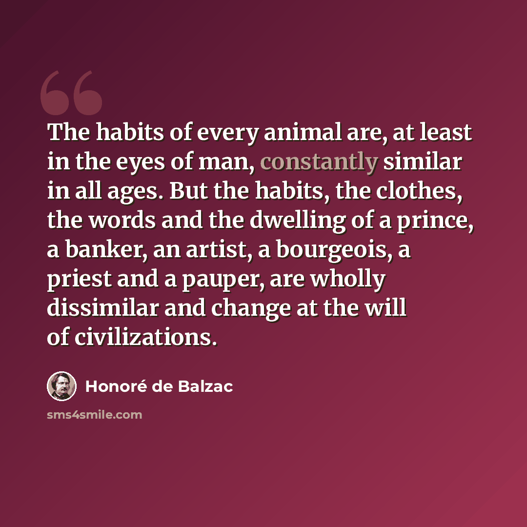 “The habits of every animal are, at least in the eyes of man, constantly similar in all ages. But the habits, the clothes, the words and the dwelling of a prince, a banker, an artist, a bourgeois, a priest and a pauper, are wholly dissimilar and change at the will of civilizations.” quote by Honore de Balzac