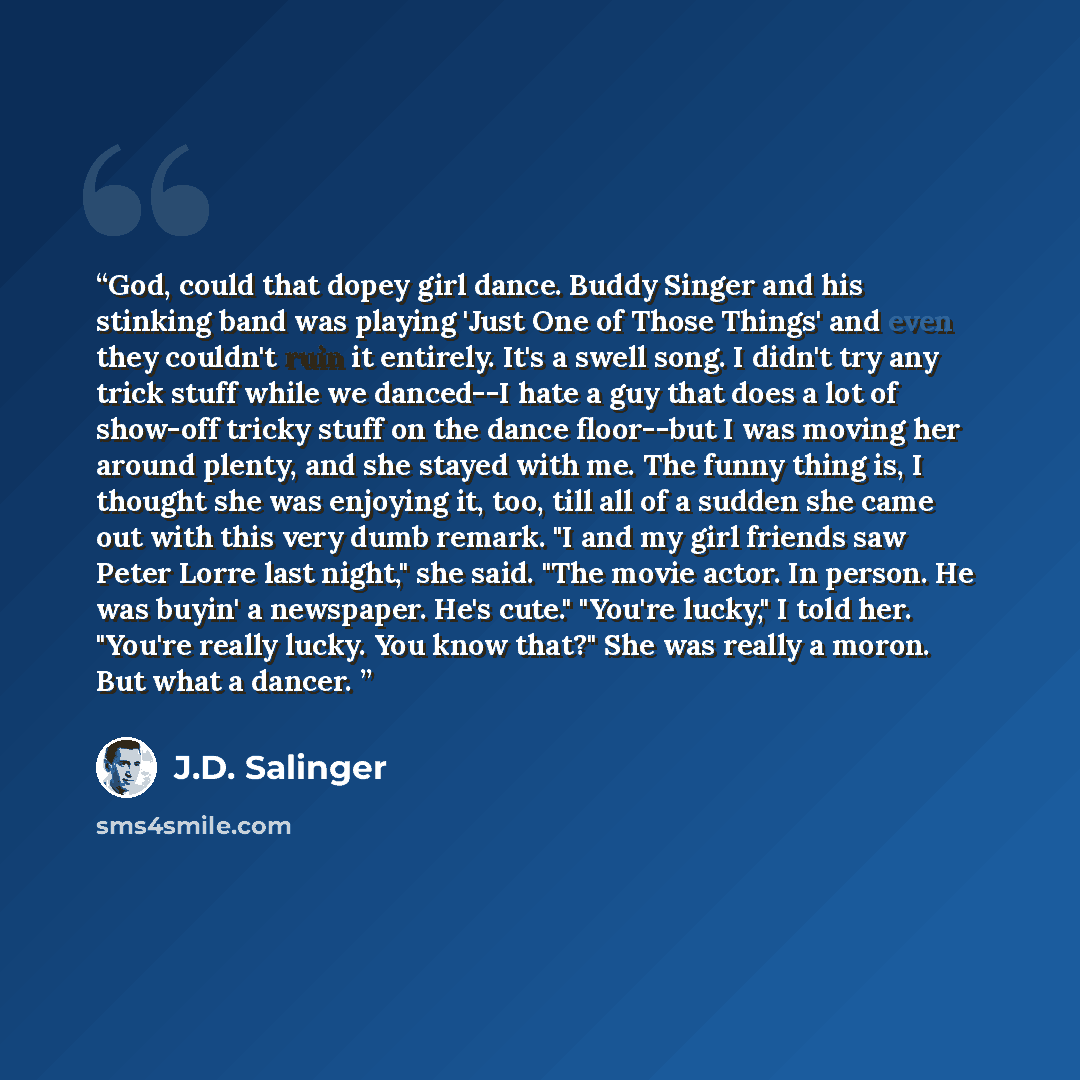 “God, could that dopey girl dance. Buddy Singer and his stinking band was playing 'Just One of Those Things' and even they couldn't ruin it entirely. It's a swell song. I didn't try any trick stuff while we danced--I hate a guy that does a lot of show-off tricky stuff on the dance floor--but I was…” quote by J.D. Salinger