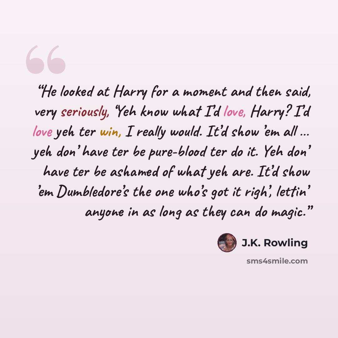 “He looked at Harry for a moment and then said, very seriously, ‘Yeh know what I’d love, Harry? I’d love yeh ter win, I really would. It’d show ’em all … yeh don’ have ter be pure-blood ter do it. Yeh don’ have ter be ashamed of what yeh are. It’d show ’em Dumbledore’s the one who’s got it righ’…” quote by J.K. Rowling