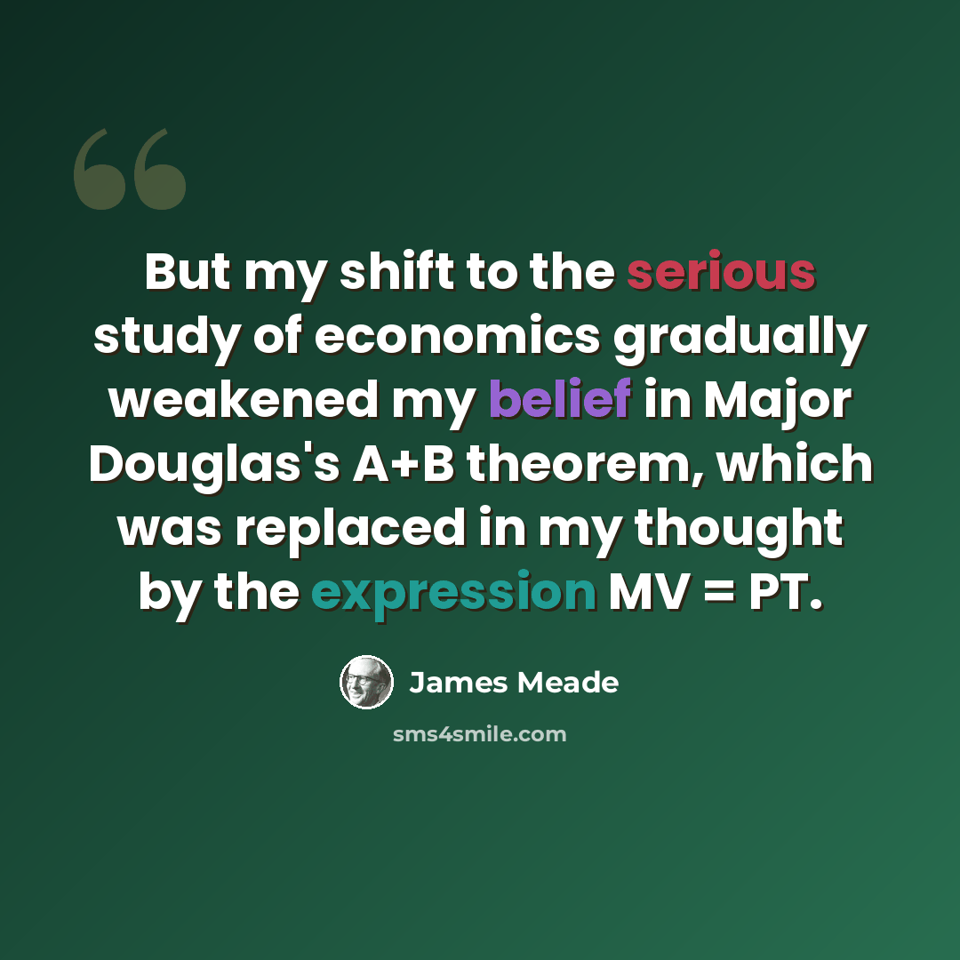 “But my shift to the serious study of economics gradually weakened my belief in Major Douglas's A+B theorem, which was replaced in my thought by the expression MV = PT.” quote by James Meade