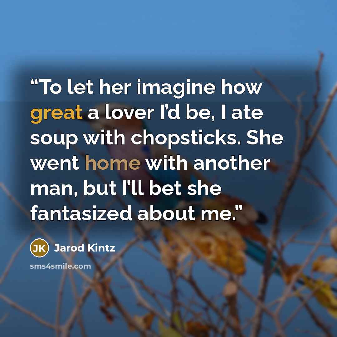 “To let her imagine how great a lover I’d be, I ate soup with chopsticks. She went home with another man, but I’ll bet she fantasized about me.” quote by Jarod Kintz