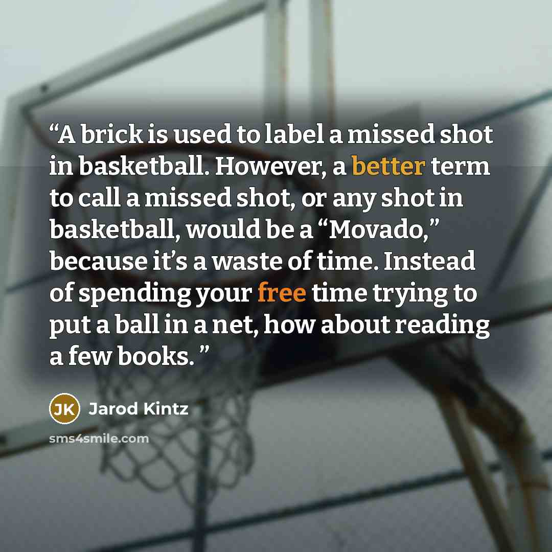 “A brick is used to label a missed shot in basketball. However, a better term to call a missed shot, or any shot in basketball, would be a “Movado,” because it’s a waste of time. Instead of spending your free time trying to put a ball in a net, how about reading a few books.” quote by Jarod Kintz