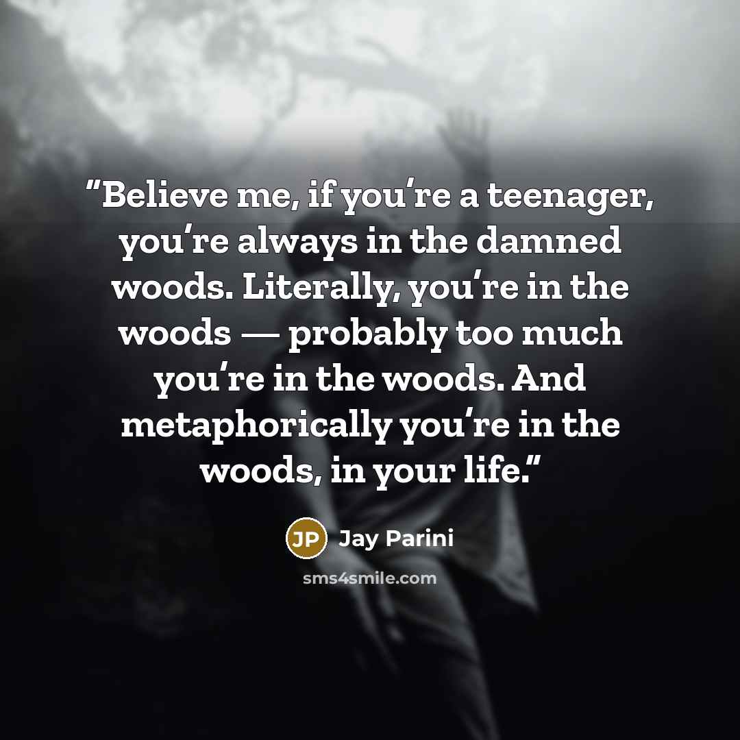 “Believe me, if you’re a teenager, you’re always in the damned woods. Literally, you’re in the woods — probably too much you’re in the woods. And metaphorically you’re in the woods, in your life.” quote by Jay Parini