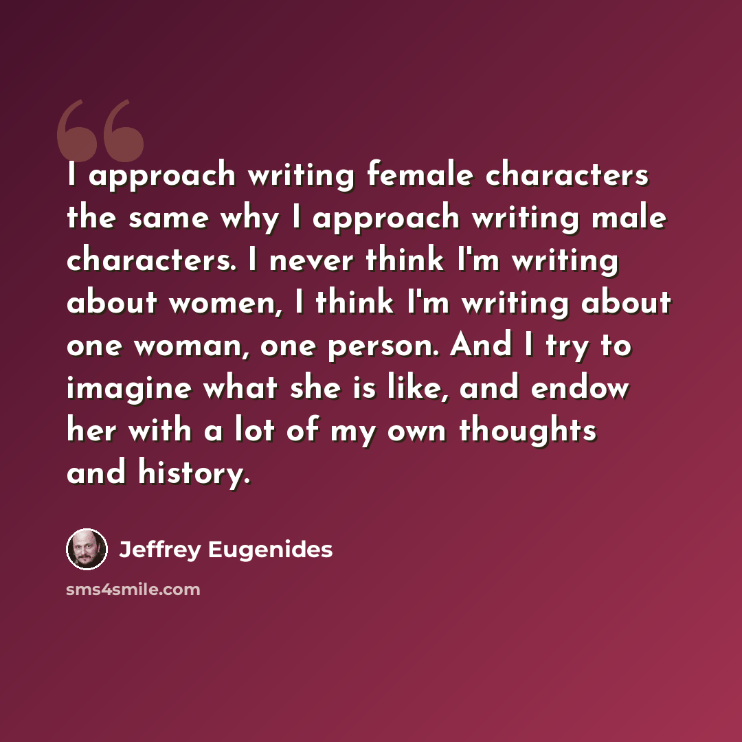 “I approach writing female characters the same why I approach writing male characters. I never think I'm writing about women, I think I'm writing about one woman, one person. And I try to imagine what she is like, and endow her with a lot of my own thoughts and history.” quote by Jeffrey Eugenides