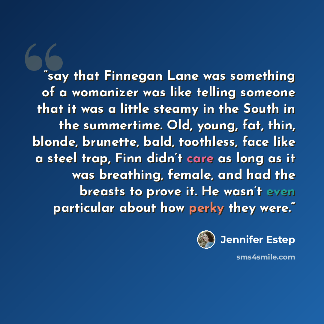 “say that Finnegan Lane was something of a womanizer was like telling someone that it was a little steamy in the South in the summertime. Old, young, fat, thin, blonde, brunette, bald, toothless, face like a steel trap, Finn didn’t care as long as it was breathing, female, and had the breasts to…” quote by Jennifer Estep