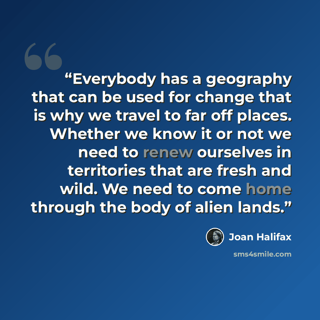“Everybody has a geography that can be used for change that is why we travel to far off places. Whether we know it or not we need to renew ourselves in territories that are fresh and wild. We need to come home through the body of alien lands.” quote by Joan Halifax