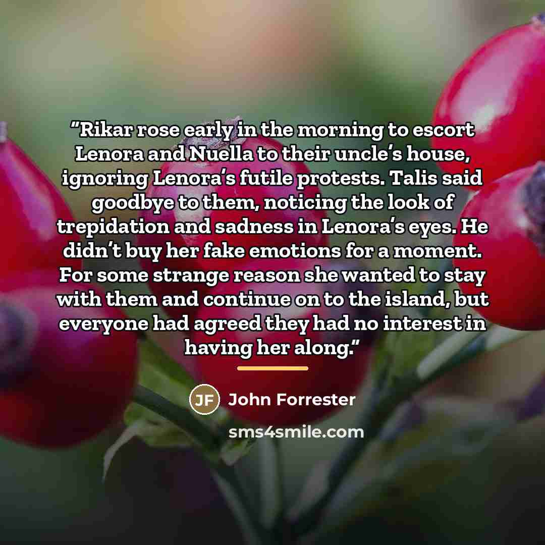 “Rikar rose early in the morning to escort Lenora and Nuella to their uncle’s house, ignoring Lenora’s futile protests. Talis said goodbye to them, noticing the look of trepidation and sadness in Lenora’s eyes. He didn’t buy her fake emotions for a moment. For some strange reason she wanted to stay…” quote by John Forrester