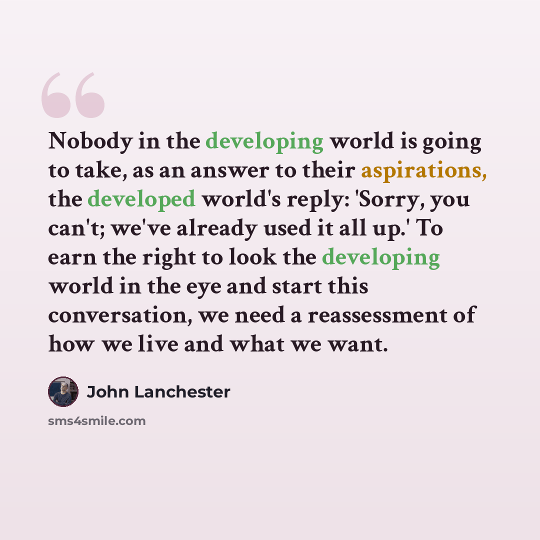 “Nobody in the developing world is going to take, as an answer to their aspirations, the developed world's reply: 'Sorry, you can't; we've already used it all up.' To earn the right to look the developing world in the eye and start this conversation, we need a reassessment of how we live and what…” quote by John Lanchester