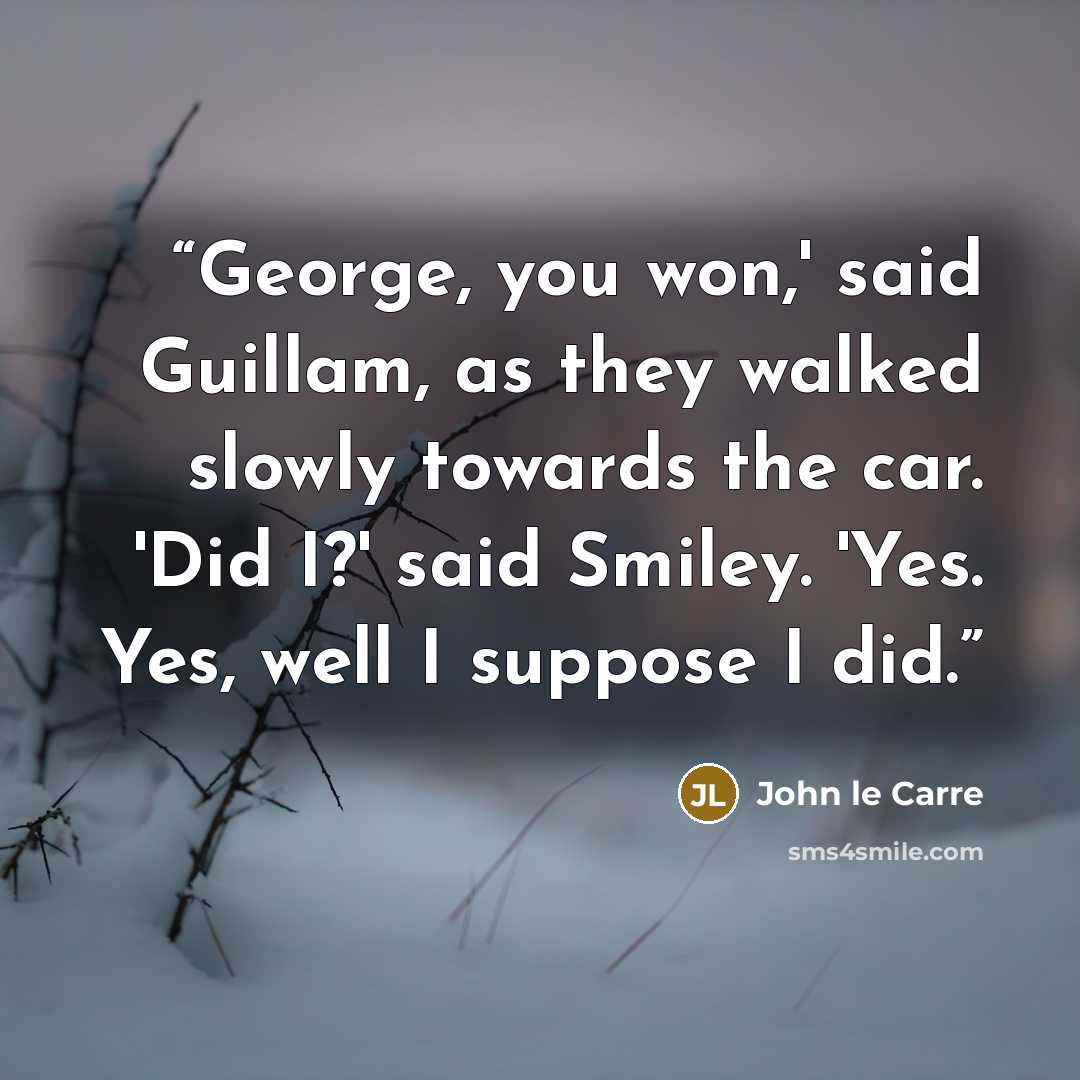 “George, you won,' said Guillam, as they walked slowly towards the car. 'Did I?' said Smiley. 'Yes. Yes, well I suppose I did.” quote by John le Carré