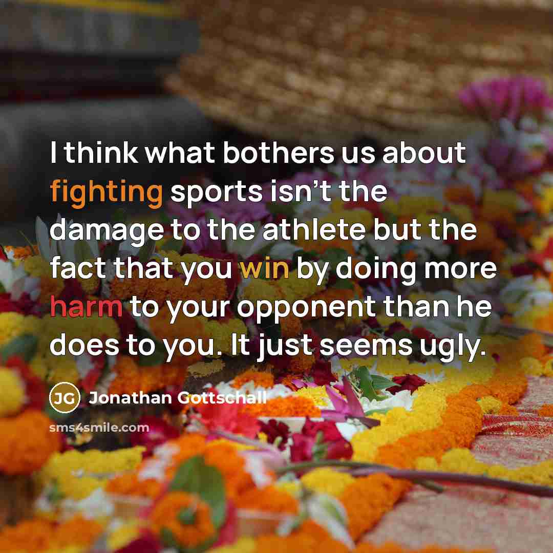 “I think what bothers us about fighting sports isn't the damage to the athlete but the fact that you win by doing more harm to your opponent than he does to you. It just seems ugly.” quote by Jonathan Gottschall