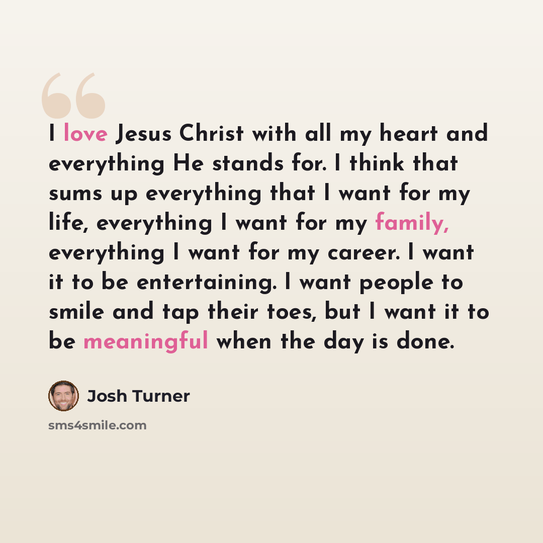 “I love Jesus Christ with all my heart and everything He stands for. I think that sums up everything that I want for my life, everything I want for my family, everything I want for my career. I want it to be entertaining. I want people to smile and tap their toes, but I want it to be meaningful…” quote by Josh Turner