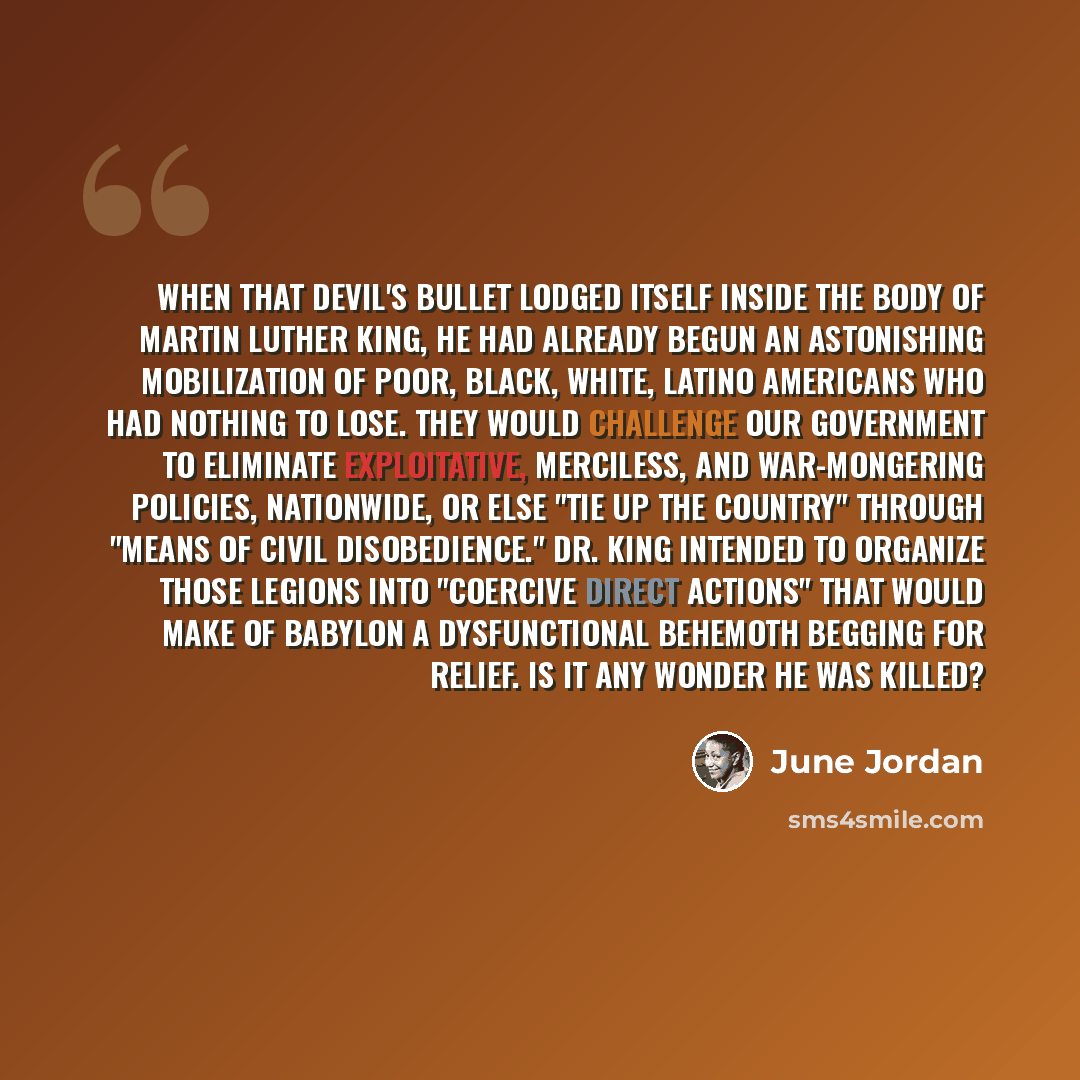 “When that devil's bullet lodged itself inside the body of Martin Luther King, he had already begun an astonishing mobilization of poor, Black, white, latino Americans who had nothing to lose. They would challenge our government to eliminate exploitative, merciless, and war-mongering policies…” quote by June Jordan