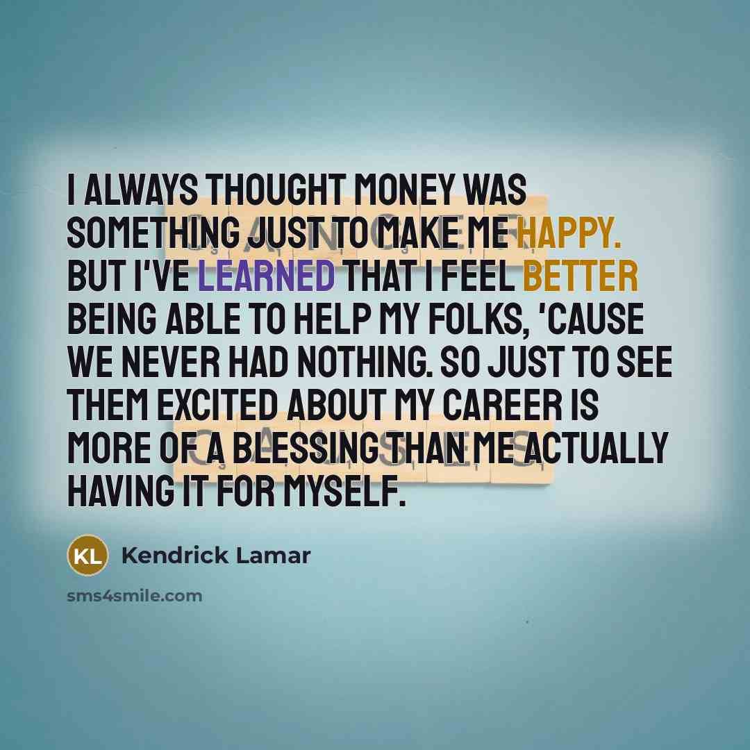 “I always thought money was something just to make me happy. But I've learned that I feel better being able to help my folks, 'cause we never had nothing. So just to see them excited about my career is more of a blessing than me actually having it for myself.” quote by Kendrick Lamar
