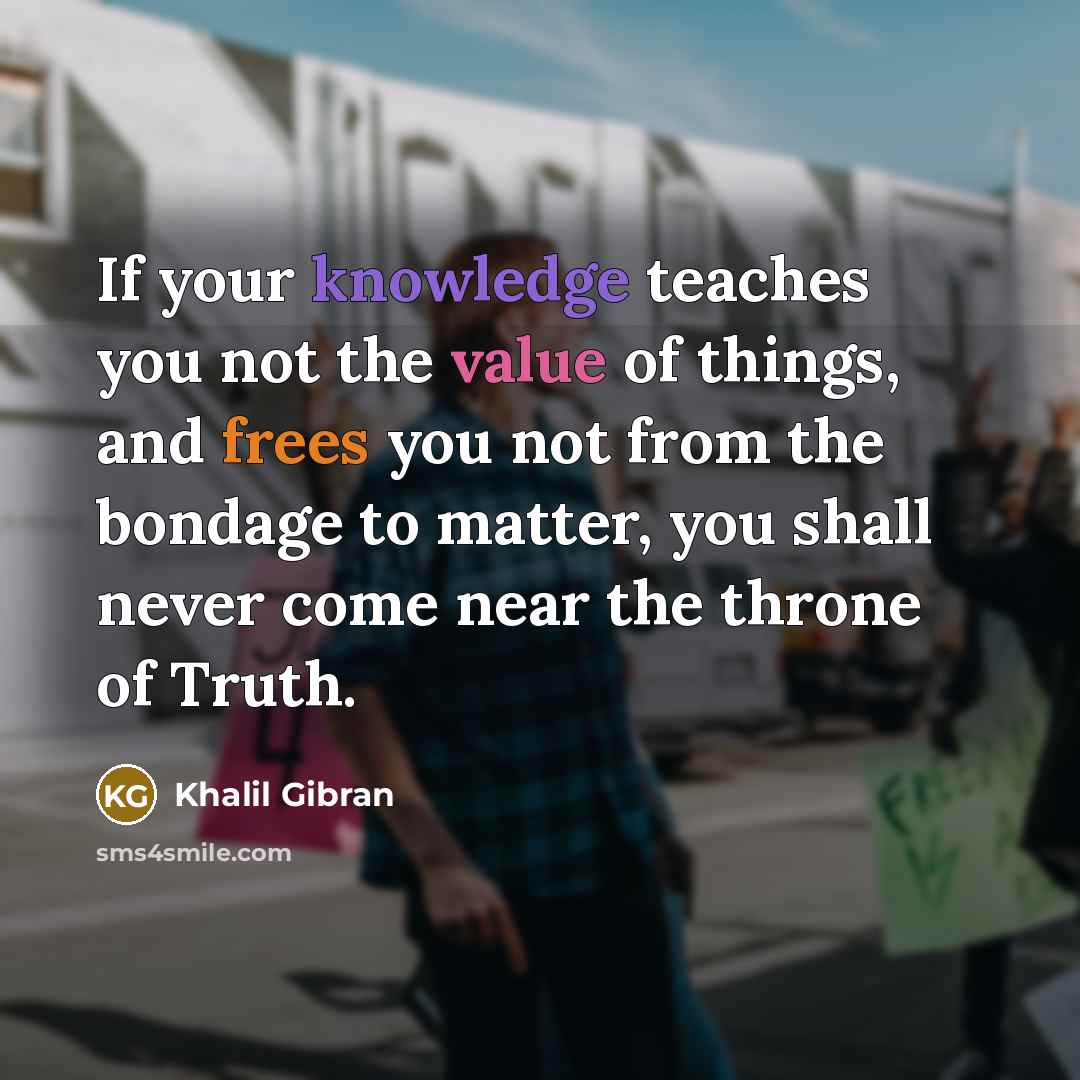“If your knowledge teaches you not the value of things, and frees you not from the bondage to matter, you shall never come near the throne of Truth.” quote by Khalil Gibran