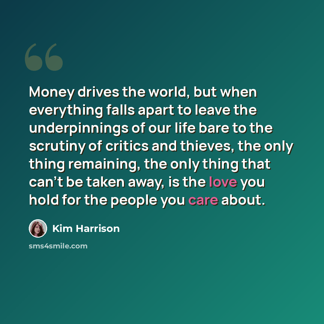 “Money drives the world, but when everything falls apart to leave the underpinnings of our life bare to the scrutiny of critics and thieves, the only thing remaining, the only thing that can't be taken away, is the love you hold for the people you care about.” quote by Kim Harrison