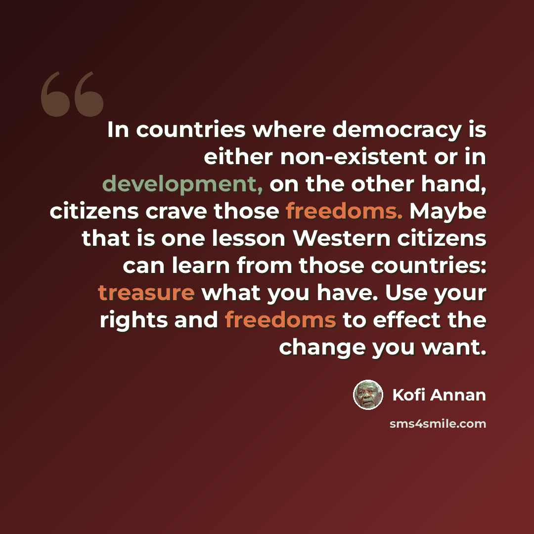 “In countries where democracy is either non-existent or in development, on the other hand, citizens crave those freedoms. Maybe that is one lesson Western citizens can learn from those countries: treasure what you have. Use your rights and freedoms to effect the change you want.” quote by Kofi Annan