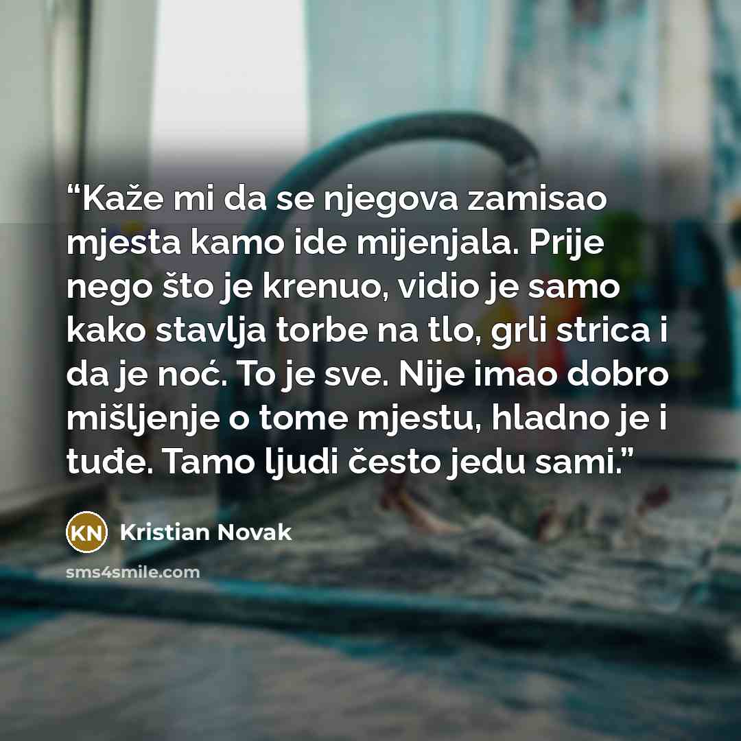 “Kaže mi da se njegova zamisao mjesta kamo ide mijenjala. Prije nego što je krenuo, vidio je samo kako stavlja torbe na tlo, grli strica i da je noć. To je sve. Nije imao dobro mišljenje o tome mjestu, hladno je i tuđe. Tamo ljudi često jedu sami.” quote by Kristian Novak