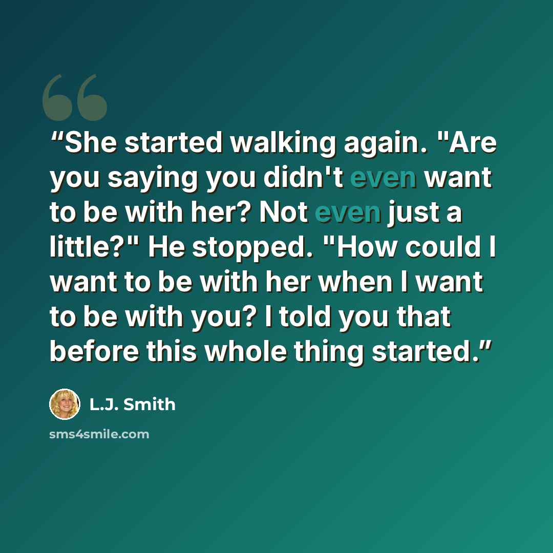“She started walking again. "Are you saying you didn't even want to be with her? Not even just a little?" He stopped. "How could I want to be with her when I want to be with you? I told you that before this whole thing started.” quote by L.J. Smith