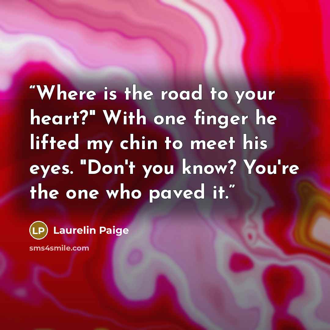 “Where is the road to your heart?" With one finger he lifted my chin to meet his eyes. "Don't you know? You're the one who paved it.” quote by Laurelin Paige