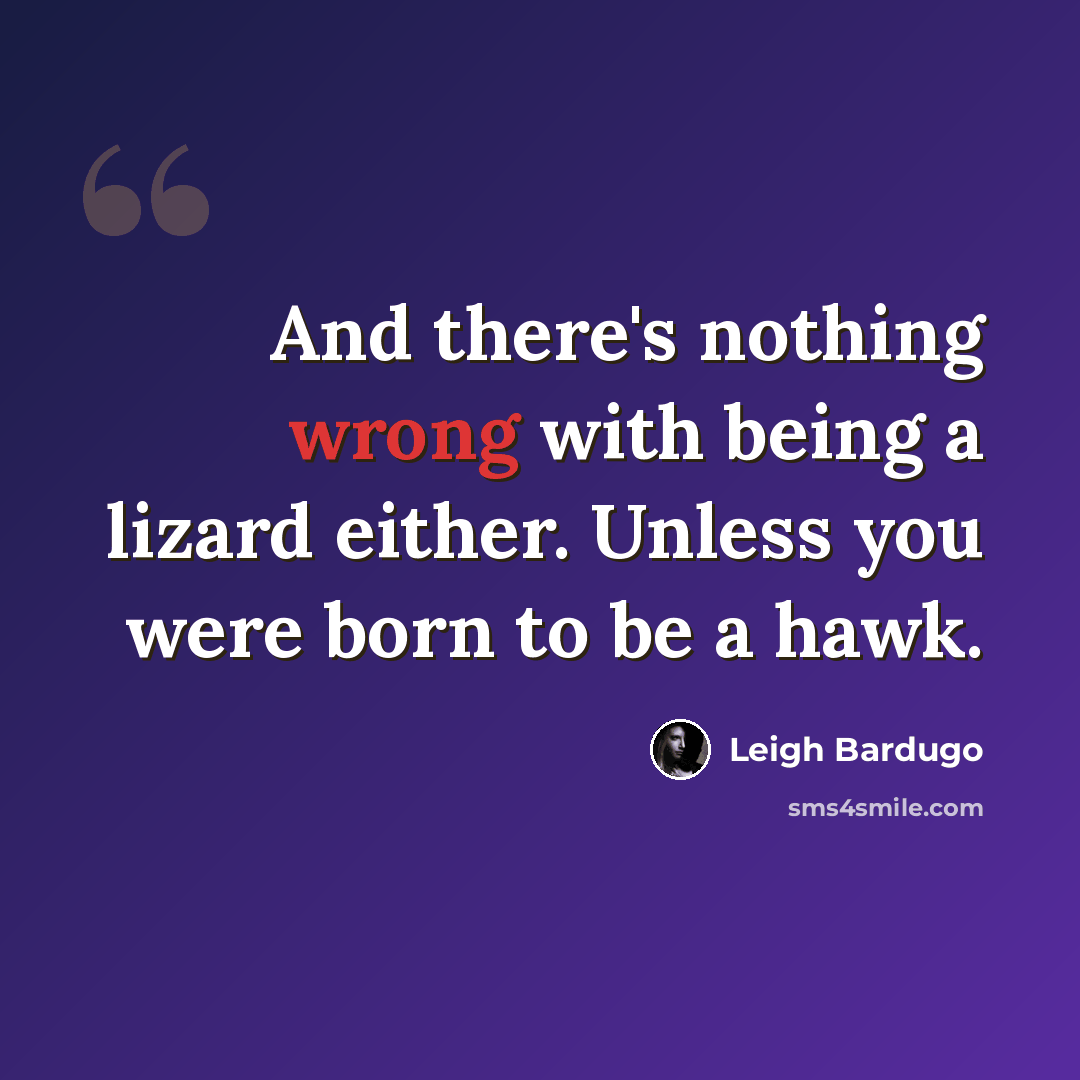 “And there's nothing wrong with being a lizard either. Unless you were born to be a hawk.” quote by Leigh Bardugo