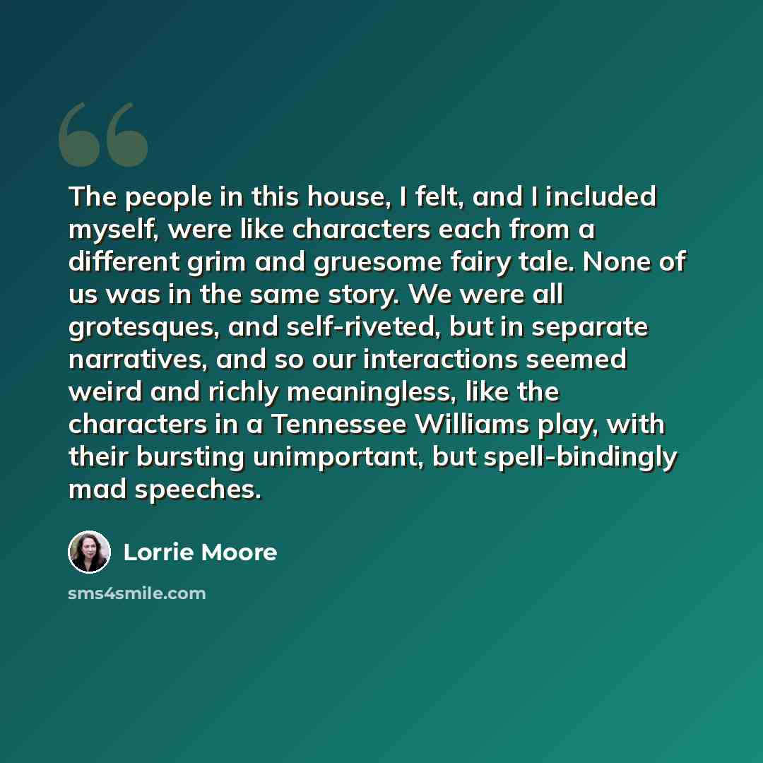 “The people in this house, I felt, and I included myself, were like characters each from a different grim and gruesome fairy tale. None of us was in the same story. We were all grotesques, and self-riveted, but in separate narratives, and so our interactions seemed weird and richly meaningless…” quote by Lorrie Moore