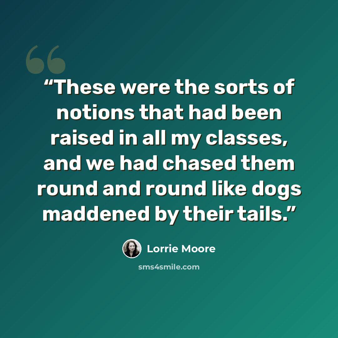 “These were the sorts of notions that had been raised in all my classes, and we had chased them round and round like dogs maddened by their tails.” quote by Lorrie Moore