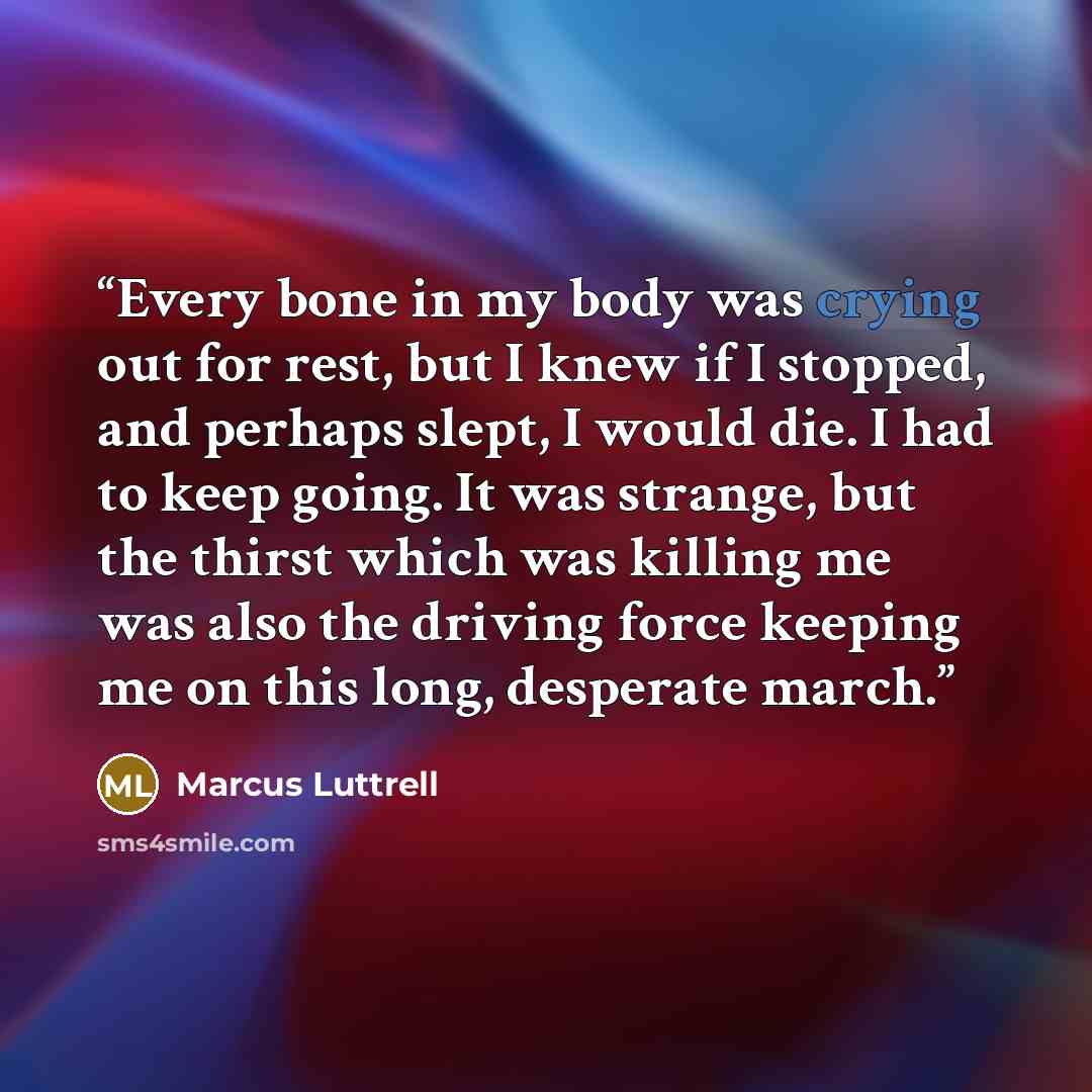 “Every bone in my body was crying out for rest, but I knew if I stopped, and perhaps slept, I would die. I had to keep going. It was strange, but the thirst which was killing me was also the driving force keeping me on this long, desperate march.” quote by Marcus Luttrell