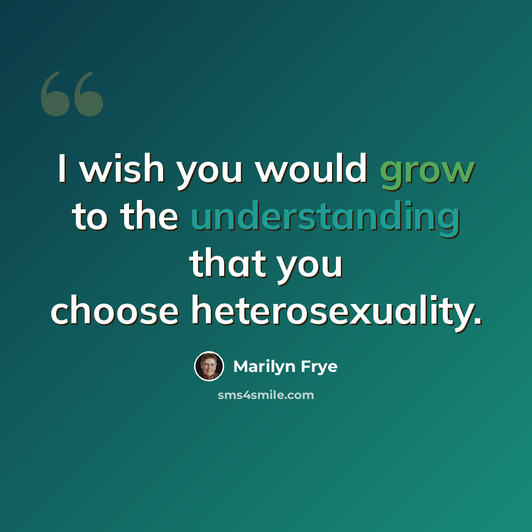 “I wish you would grow to the understanding that you choose heterosexuality.” quote by Marilyn Frye
