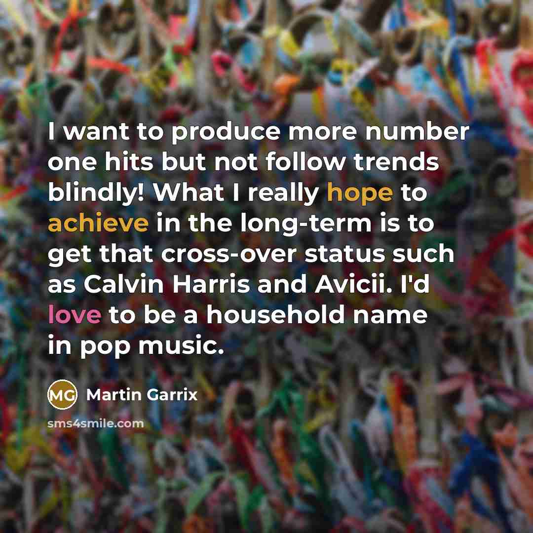 “I want to produce more number one hits but not follow trends blindly! What I really hope to achieve in the long-term is to get that cross-over status such as Calvin Harris and Avicii. I'd love to be a household name in pop music.” quote by Martin Garrix