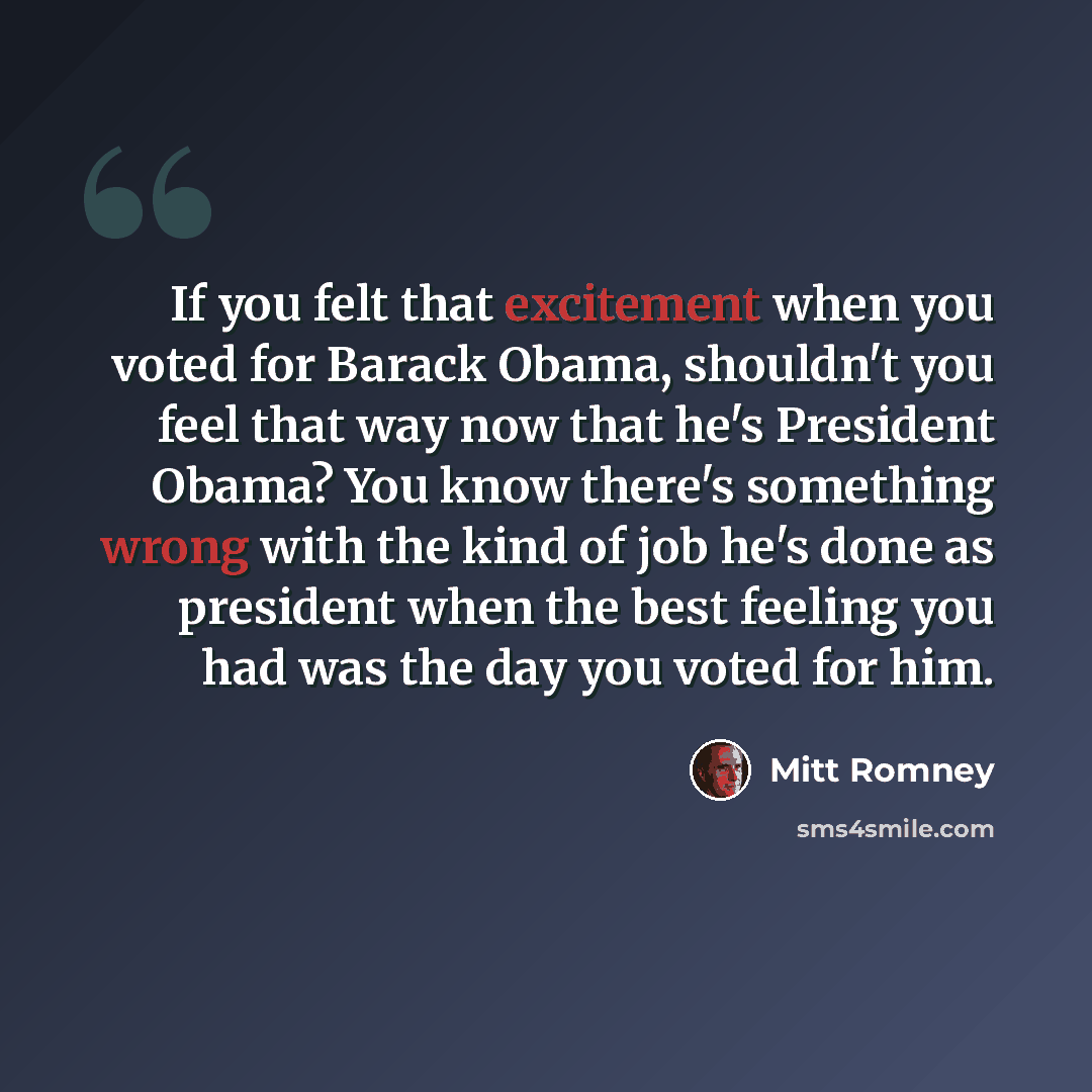 “If you felt that excitement when you voted for Barack Obama, shouldn't you feel that way now that he's President Obama? You know there's something wrong with the kind of job he's done as president when the best feeling you had was the day you voted for him.” quote by Mitt Romney