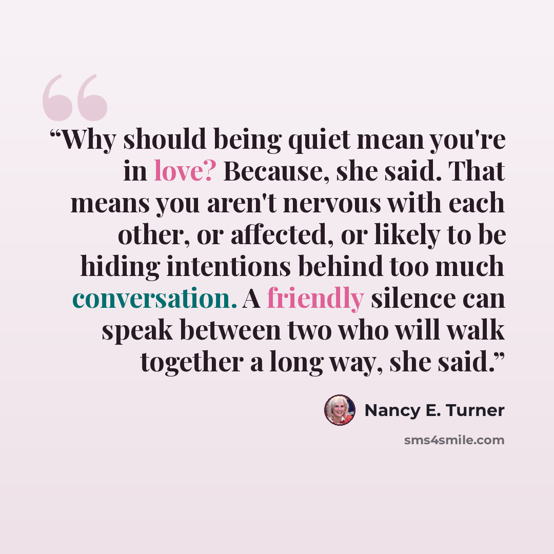 “Why should being quiet mean you're in love? Because, she said. That means you aren't nervous with each other, or affected, or likely to be hiding intentions behind too much conversation. A friendly silence can speak between two who will walk together a long way, she said.” quote by Nancy E. Turner