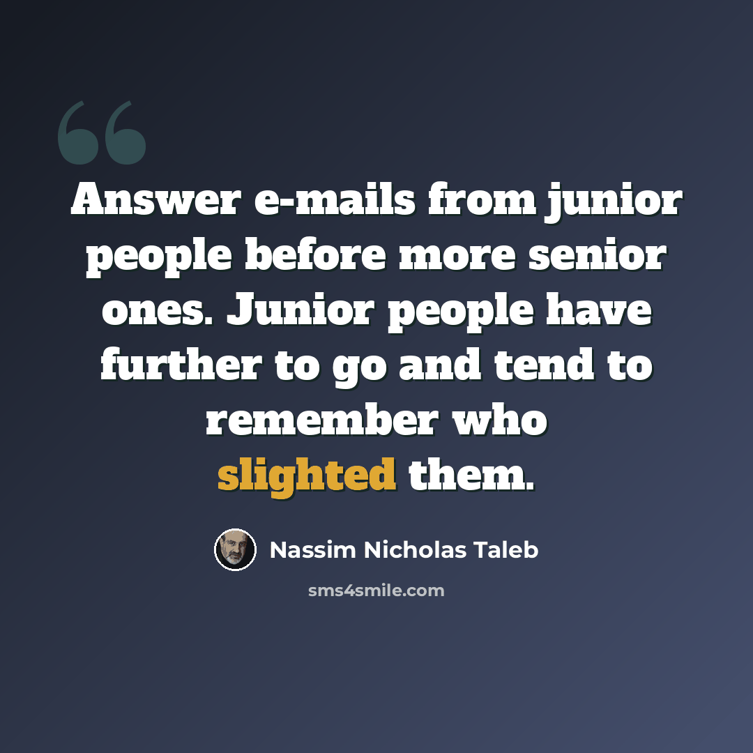 “Answer e-mails from junior people before more senior ones. Junior people have further to go and tend to remember who slighted them.” quote by Nassim Nicholas Taleb