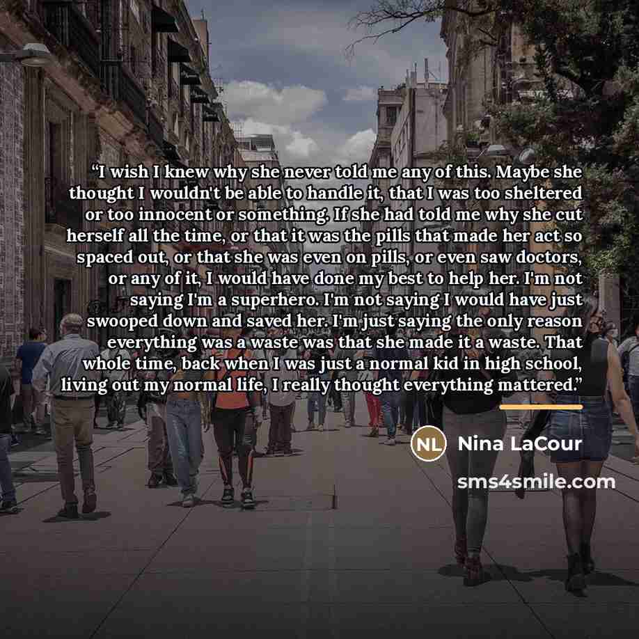 “I wish I knew why she never told me any of this. Maybe she thought I wouldn't be able to handle it, that I was too sheltered or too innocent or something. If she had told me why she cut herself all the time, or that it was the pills that made her act so spaced out, or that she was even on pills…” quote by Nina LaCour