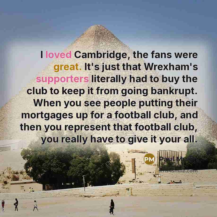 “I loved Cambridge, the fans were great. It's just that Wrexham's supporters literally had to buy the club to keep it from going bankrupt. When you see people putting their mortgages up for a football club, and then you represent that football club, you really have to give it your all.” quote by Paul Mullin