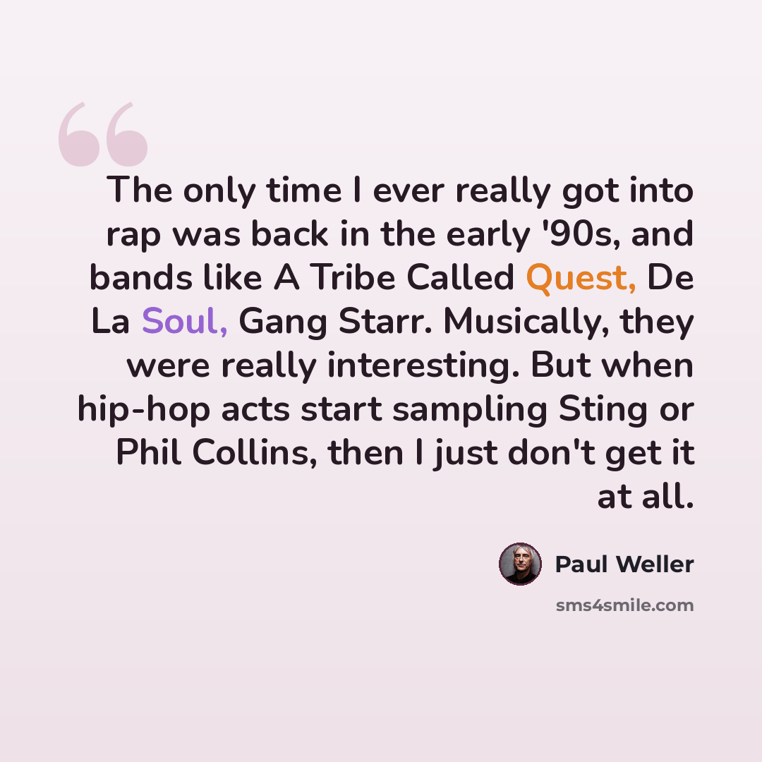 “The only time I ever really got into rap was back in the early '90s, and bands like A Tribe Called Quest, De La Soul, Gang Starr. Musically, they were really interesting. But when hip-hop acts start sampling Sting or Phil Collins, then I just don't get it at all.” quote by Paul Weller