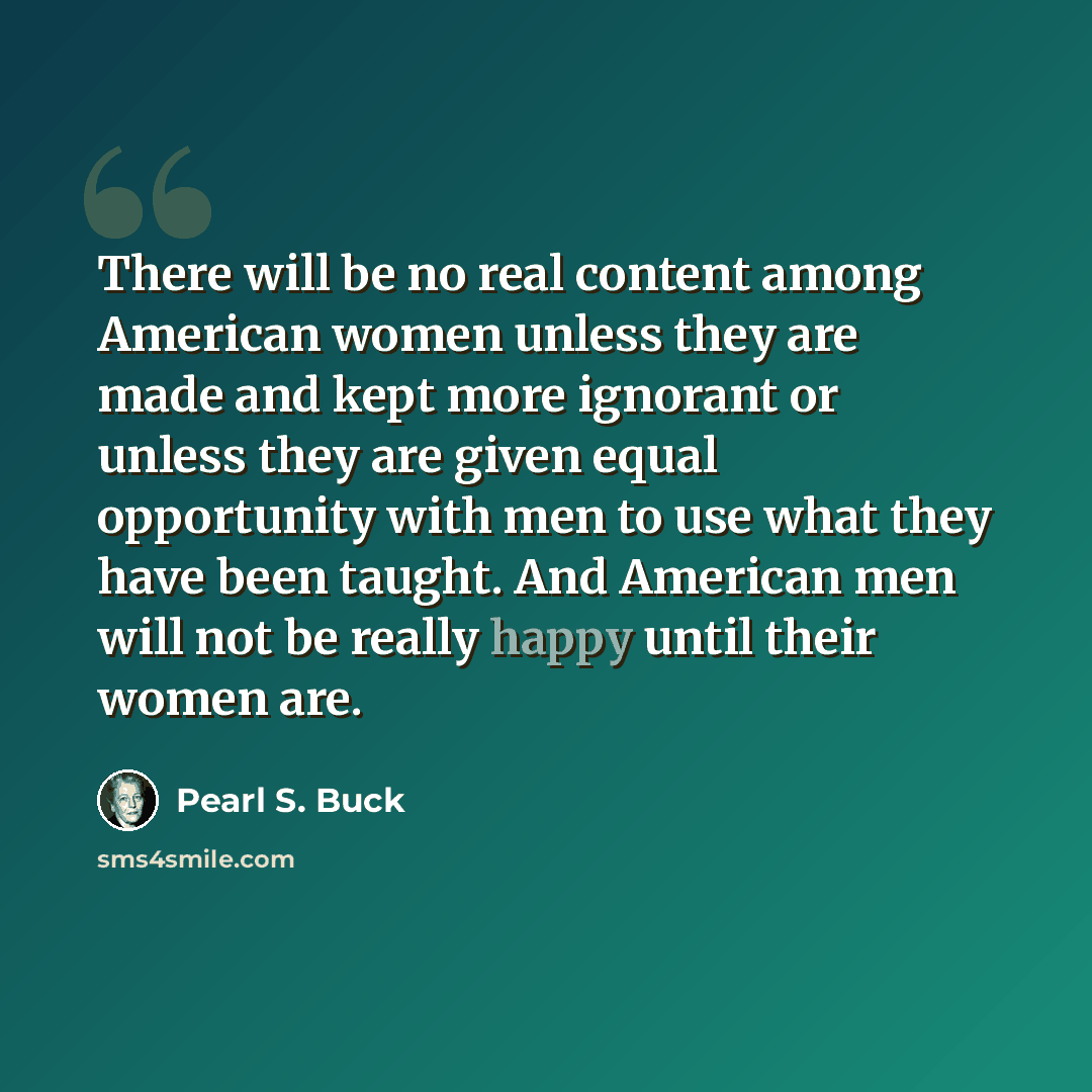 “There will be no real content among American women unless they are made and kept more ignorant or unless they are given equal opportunity with men to use what they have been taught. And American men will not be really happy until their women are.” quote by Pearl S. Buck