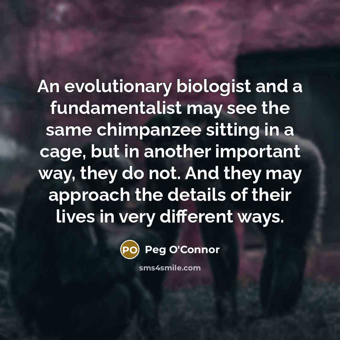 “An evolutionary biologist and a fundamentalist may see the same chimpanzee sitting in a cage, but in another important way, they do not. And they may approach the details of their lives in very different ways.” quote by Peg O'Connor
