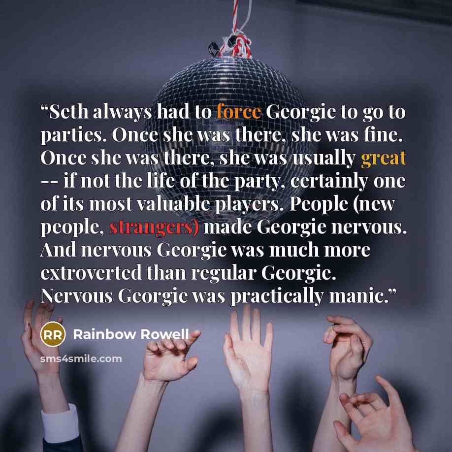 “Seth always had to force Georgie to go to parties. Once she was there, she was fine. Once she was there, she was usually great -- if not the life of the party, certainly one of its most valuable players. People (new people, strangers) made Georgie nervous. And nervous Georgie was much more…” quote by Rainbow Rowell