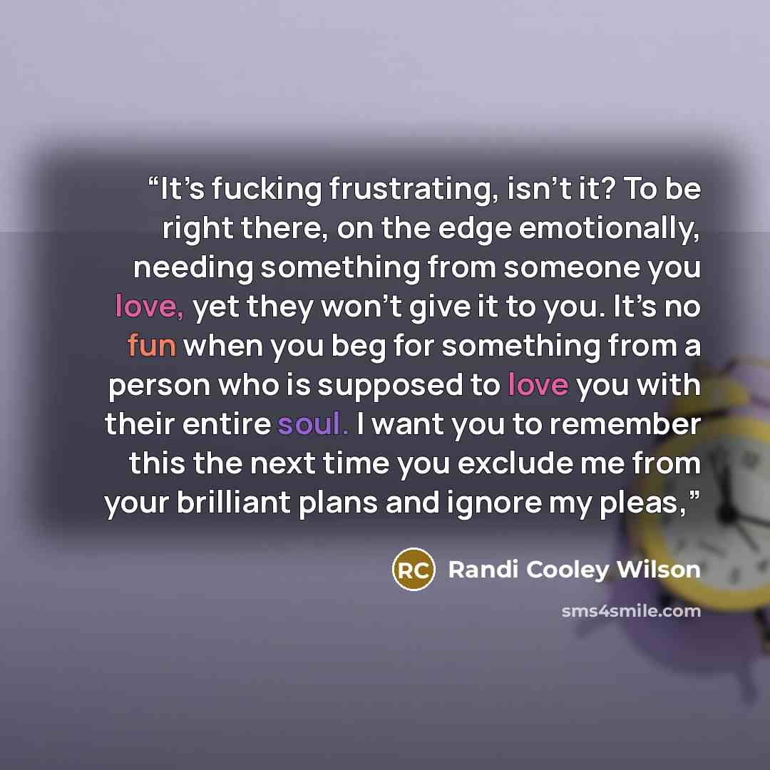 “It’s fucking frustrating, isn’t it? To be right there, on the edge emotionally, needing something from someone you love, yet they won’t give it to you. It’s no fun when you beg for something from a person who is supposed to love you with their entire soul. I want you to remember this the next time…” quote by Randi Cooley Wilson