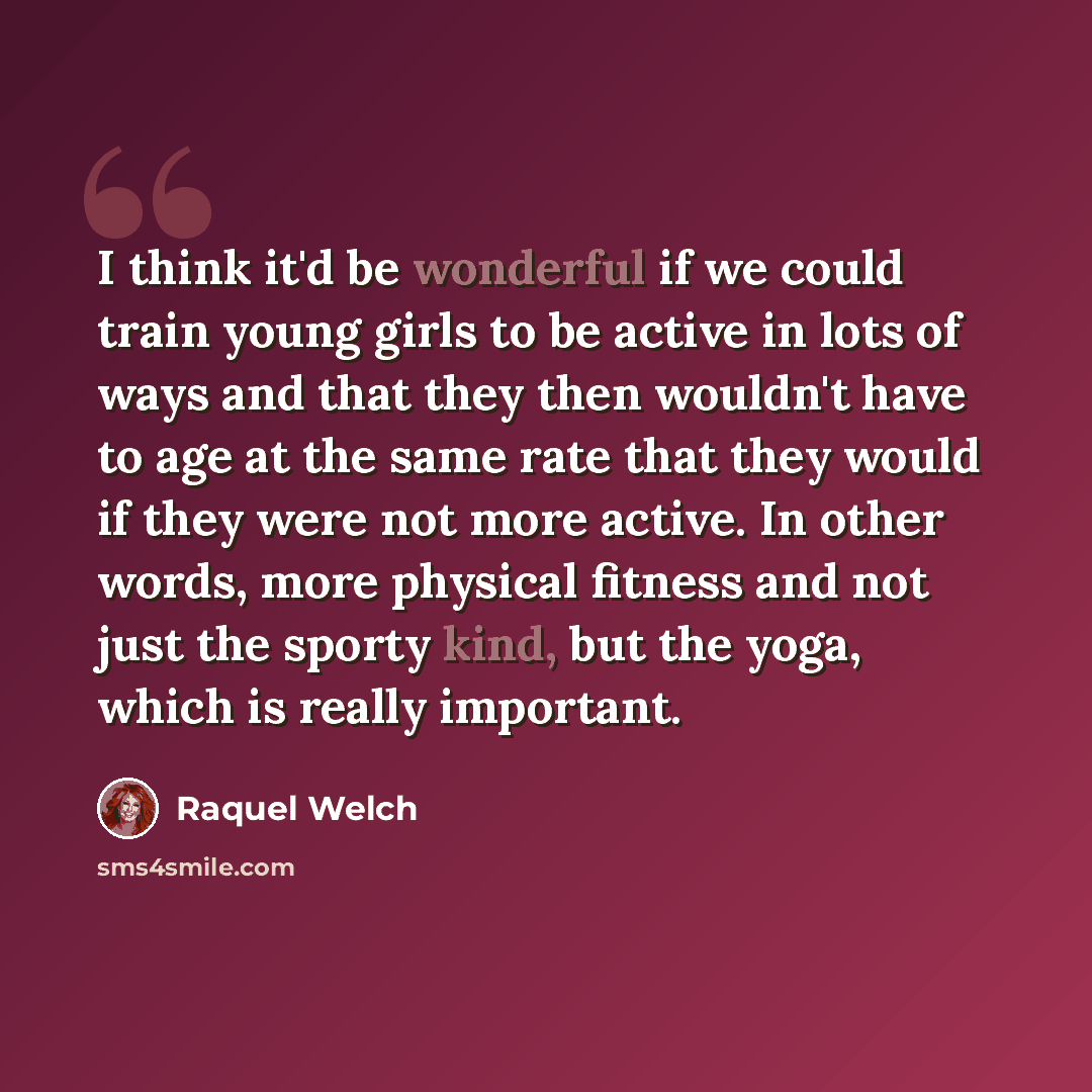 “I think it'd be wonderful if we could train young girls to be active in lots of ways and that they then wouldn't have to age at the same rate that they would if they were not more active. In other words, more physical fitness and not just the sporty kind, but the yoga, which is really important.” quote by Raquel Welch