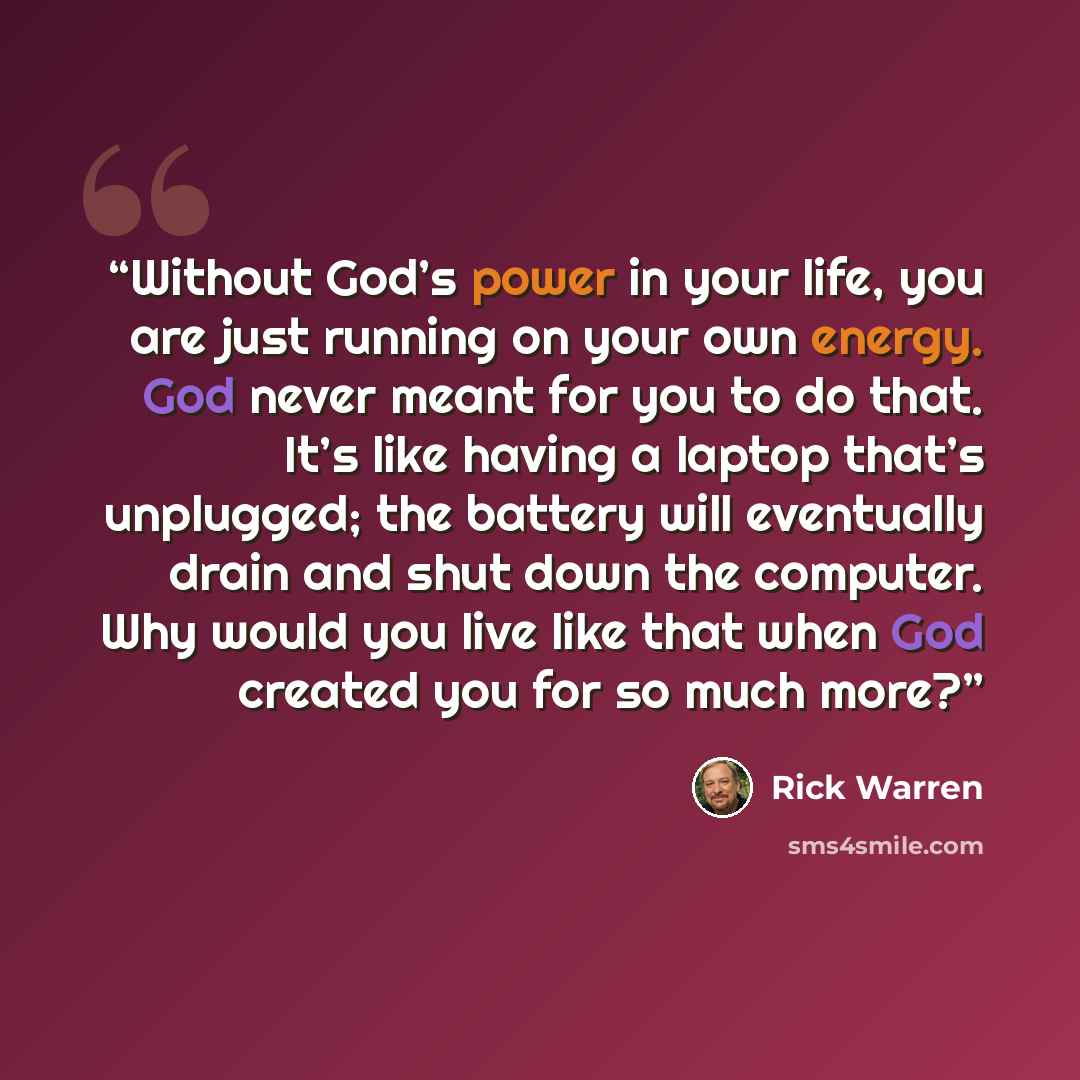 “Without God’s power in your life, you are just running on your own energy. God never meant for you to do that. It’s like having a laptop that’s unplugged; the battery will eventually drain and shut down the computer. Why would you live like that when God created you for so much more?” quote by Rick Warren