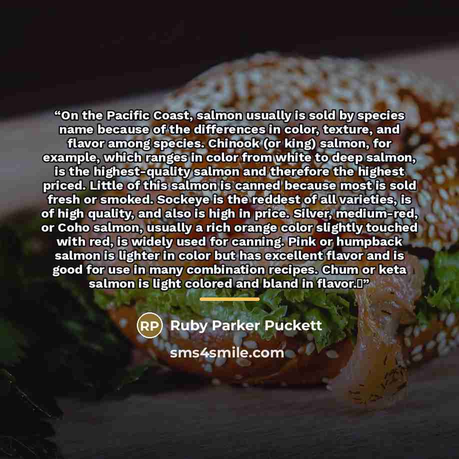 “On the Pacific Coast, salmon usually is sold by species name because of the differences in color, texture, and flavor among species. Chinook (or king) salmon, for example, which ranges in color from white to deep salmon, is the highest-quality salmon and therefore the highest priced. Little of…” quote by Ruby Parker Puckett